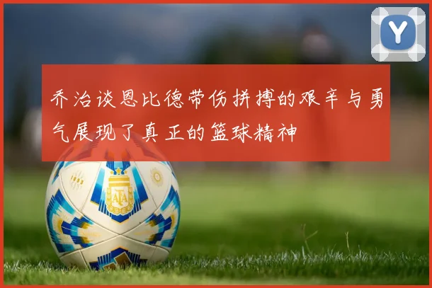 乔治谈恩比德带伤拼搏的艰辛与勇气展现了真正的篮球精神