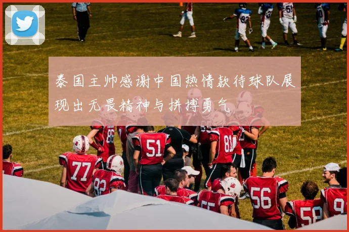 泰国主帅感谢中国热情款待球队展现出无畏精神与拼搏勇气