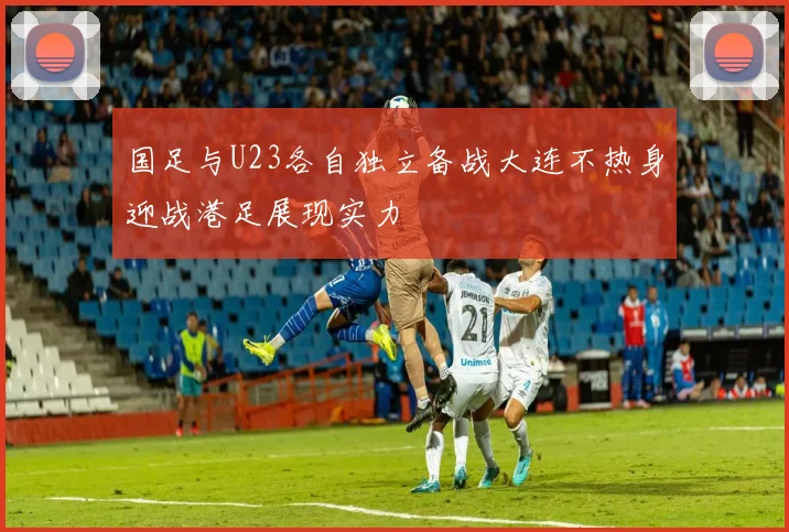 国足与U23各自独立备战大连不热身迎战港足展现实力