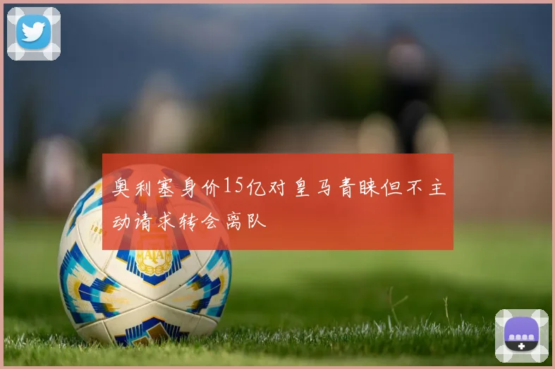 奥利塞身价15亿对皇马青睐但不主动请求转会离队