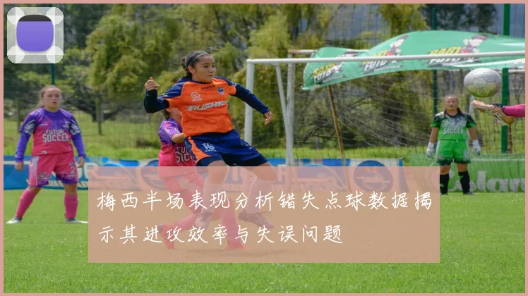 梅西半场表现分析错失点球数据揭示其进攻效率与失误问题