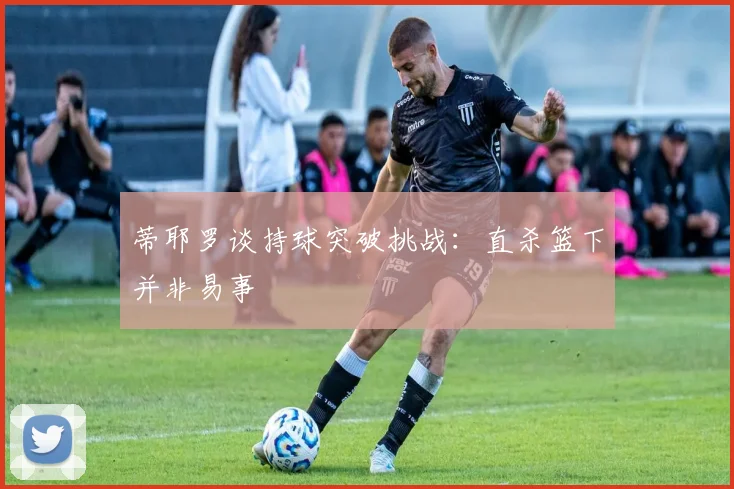 蒂耶罗谈持球突破挑战：直杀篮下并非易事