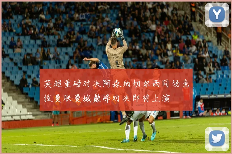 英超重磅对决阿森纳切尔西同场竞技曼联曼城巅峰对决即将上演