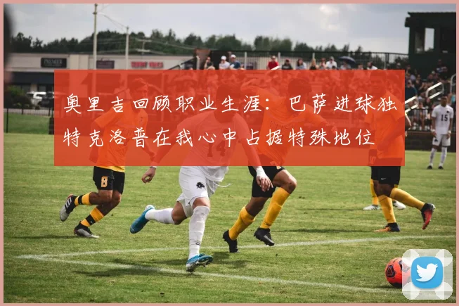 奥里吉回顾职业生涯：巴萨进球独特克洛普在我心中占据特殊地位