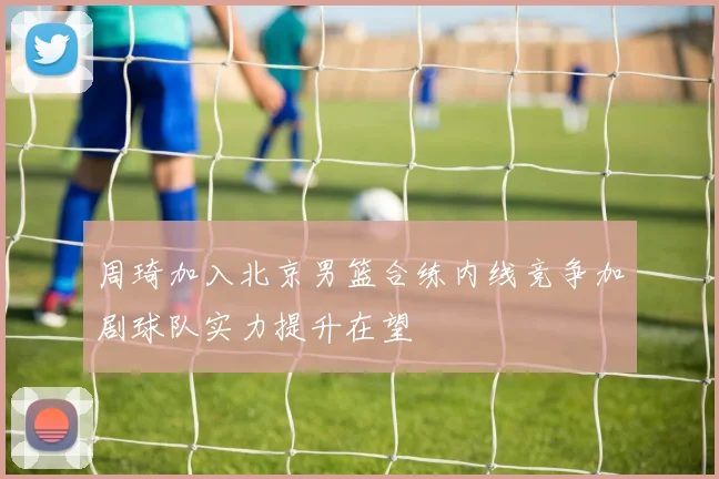 周琦加入北京男篮合练内线竞争加剧球队实力提升在望