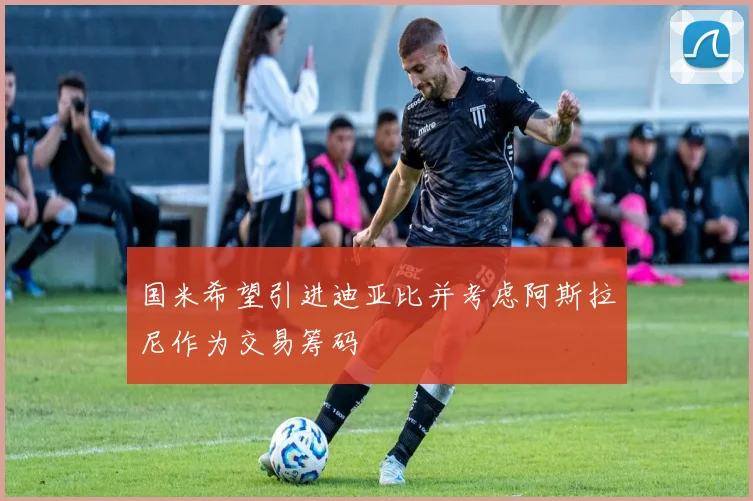 国米希望引进迪亚比并考虑阿斯拉尼作为交易筹码