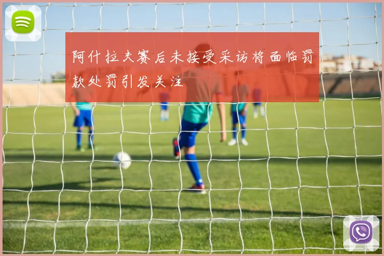 阿什拉夫赛后未接受采访将面临罚款处罚引发关注