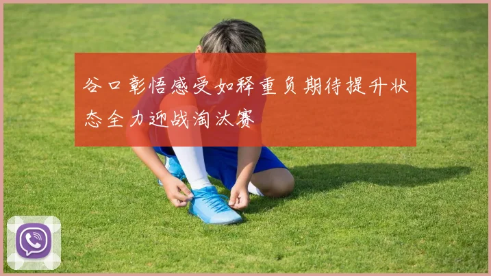 谷口彰悟感受如释重负期待提升状态全力迎战淘汰赛