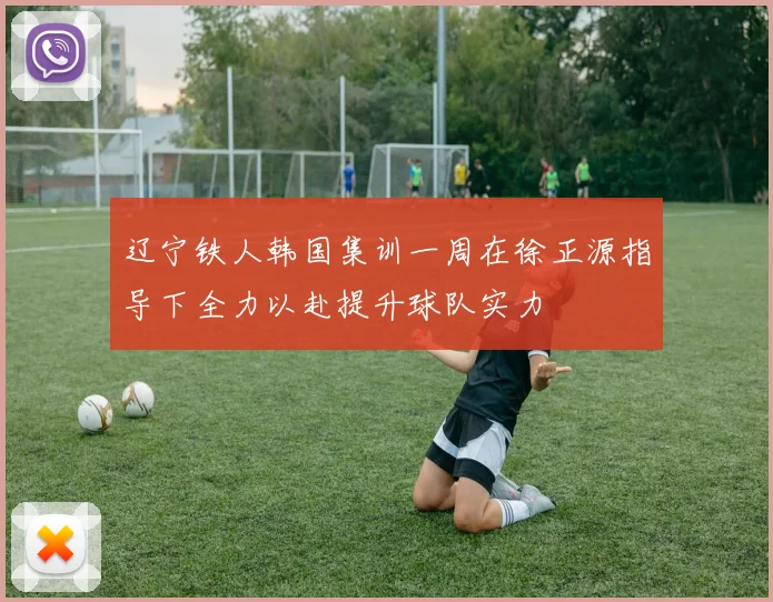 辽宁铁人韩国集训一周在徐正源指导下全力以赴提升球队实力