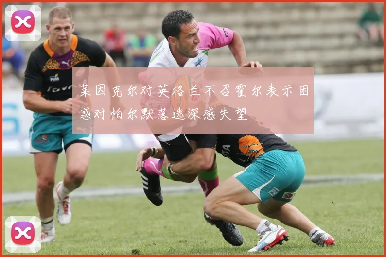 莱因克尔对英格兰不召霍尔表示困惑对帕尔默落选深感失望