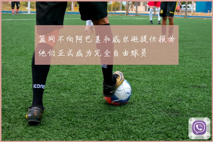 篮网不向阿巴基和威尔逊提供报价他们正式成为完全自由球员