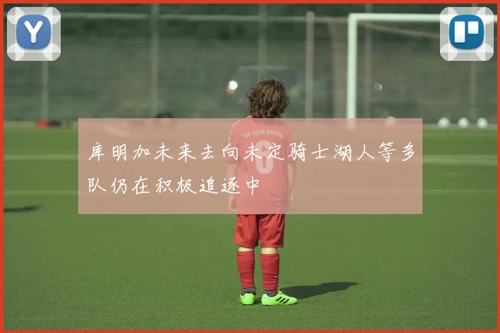 库明加未来去向未定骑士湖人等多队仍在积极追逐中