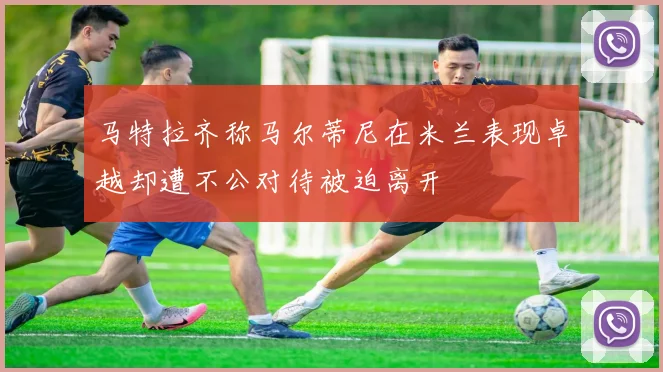 马特拉齐称马尔蒂尼在米兰表现卓越却遭不公对待被迫离开