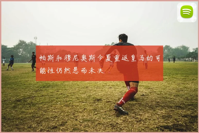 帕斯和穆尼奥斯今夏重返皇马的可能性仍然悬而未决