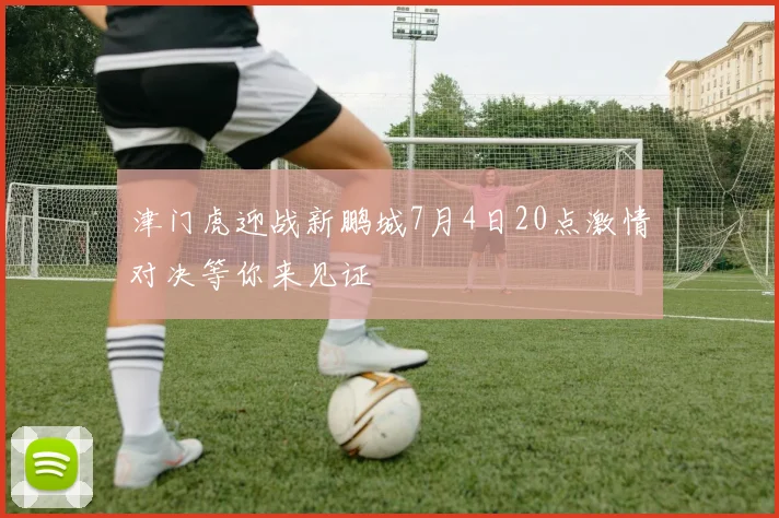 津门虎迎战新鹏城7月4日20点激情对决等你来见证