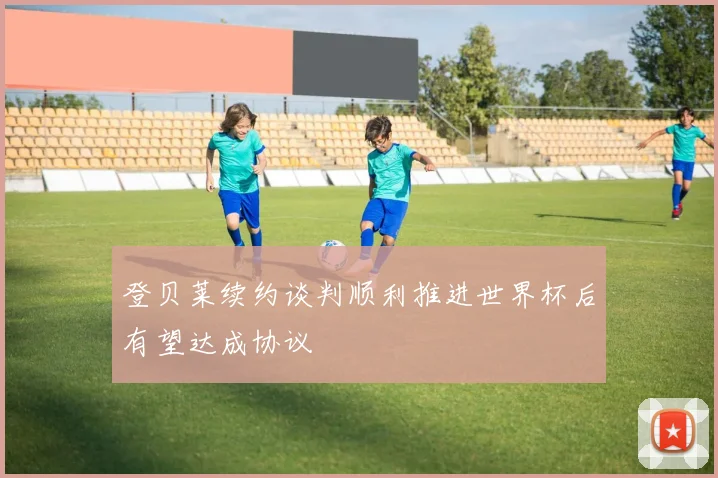 登贝莱续约谈判顺利推进世界杯后有望达成协议