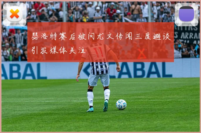 瑟洛特赛后被问尤文传闻三度避谈引发媒体关注