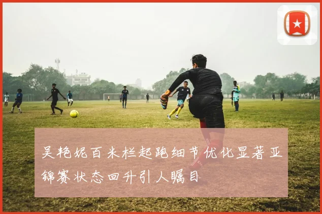 吴艳妮百米栏起跑细节优化显著亚锦赛状态回升引人瞩目