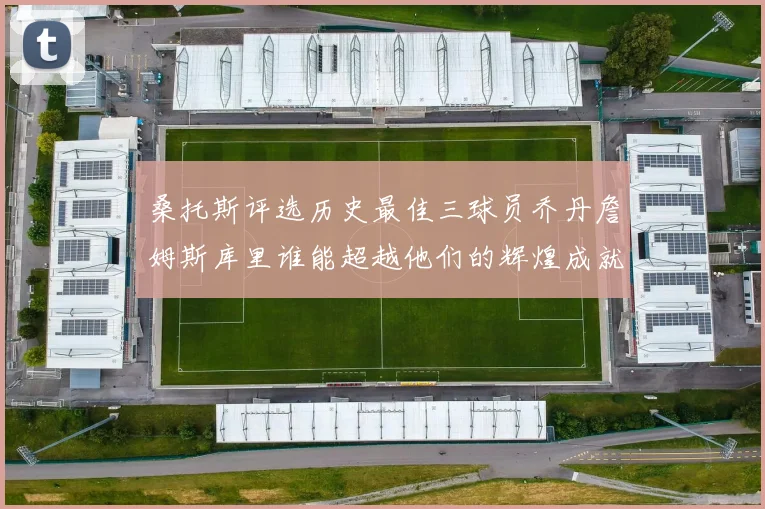 桑托斯评选历史最佳三球员乔丹詹姆斯库里谁能超越他们的辉煌成就