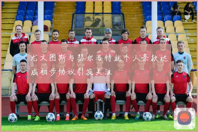 尤文图斯与瑟尔洛特就个人条款达成初步协议引发关注