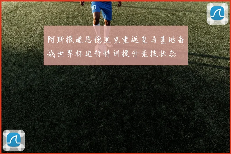 阿斯报道恩德里克重返皇马基地备战世界杯进行特训提升竞技状态