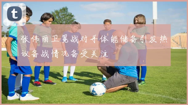 张伟丽卫冕战对手体能储备引发热议备战情况备受关注