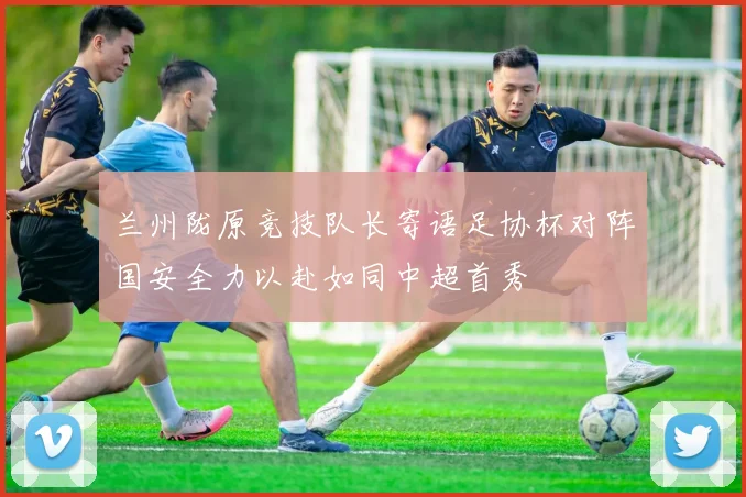 兰州陇原竞技队长寄语足协杯对阵国安全力以赴如同中超首秀