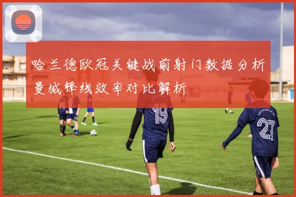 哈兰德欧冠关键战前射门数据分析曼城锋线效率对比解析